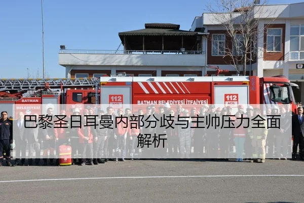 巴黎圣日耳曼内部分歧与主帅压力全面解析