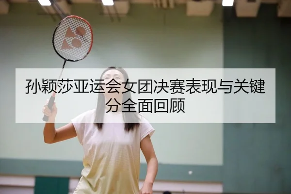 孙颖莎亚运会女团决赛表现与关键分全面回顾